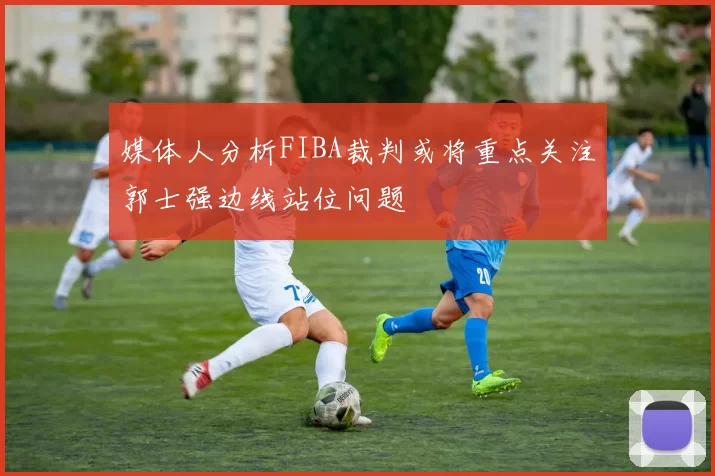 媒体人分析FIBA裁判或将重点关注郭士强边线站位问题
