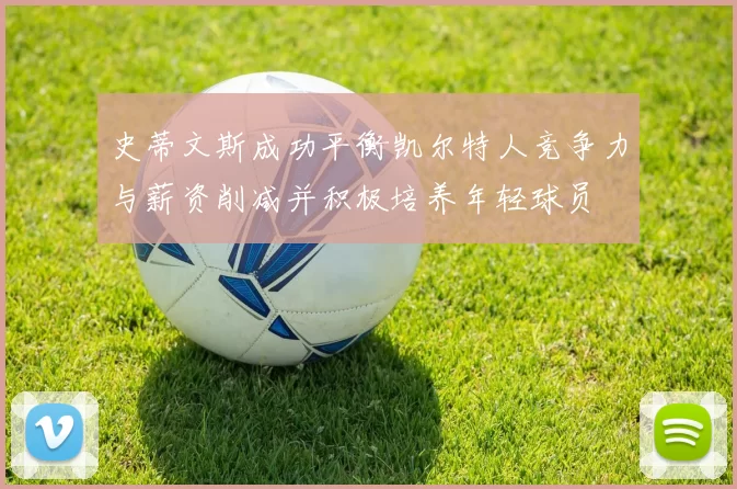 史蒂文斯成功平衡凯尔特人竞争力与薪资削减并积极培养年轻球员