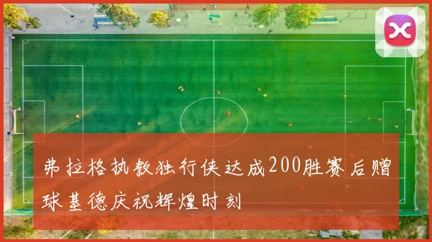 弗拉格执教独行侠达成200胜赛后赠球基德庆祝辉煌时刻