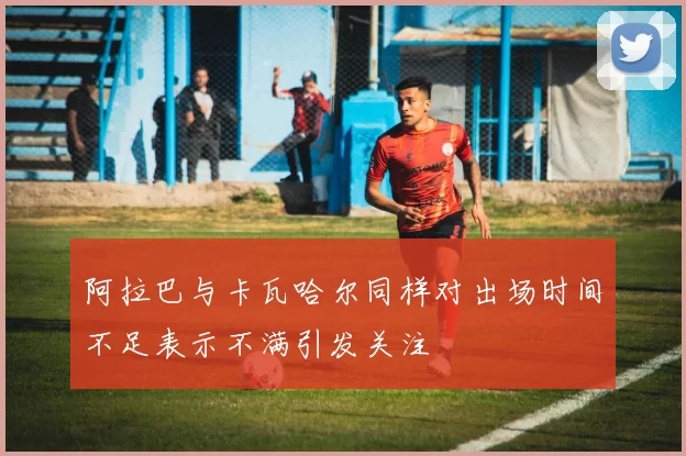 阿拉巴与卡瓦哈尔同样对出场时间不足表示不满引发关注