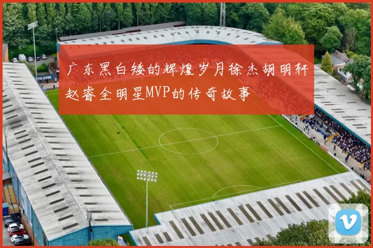 广东黑白矮的辉煌岁月徐杰胡明轩赵睿全明星MVP的传奇故事