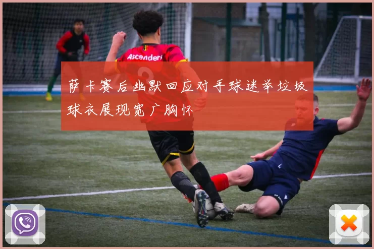 萨卡赛后幽默回应对手球迷举垃圾球衣展现宽广胸怀