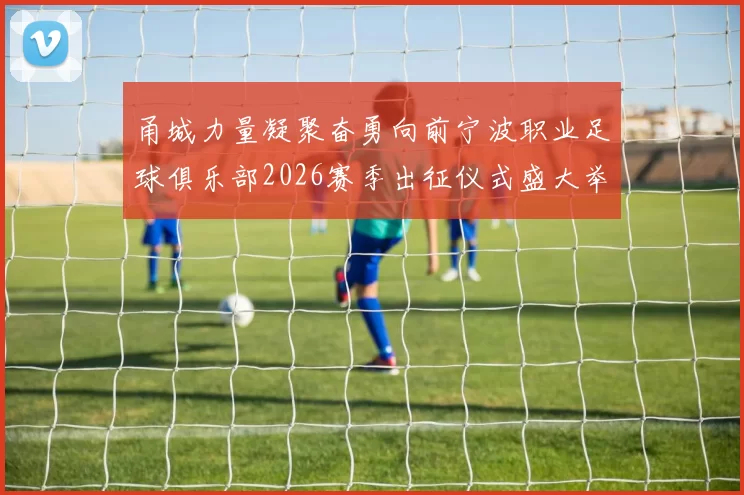 甬城力量凝聚奋勇向前宁波职业足球俱乐部2026赛季出征仪式盛大举行