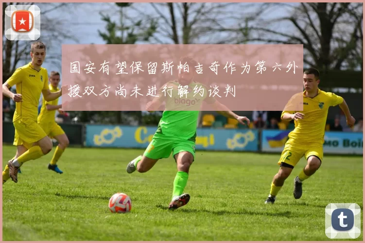 国安有望保留斯帕吉奇作为第六外援双方尚未进行解约谈判
