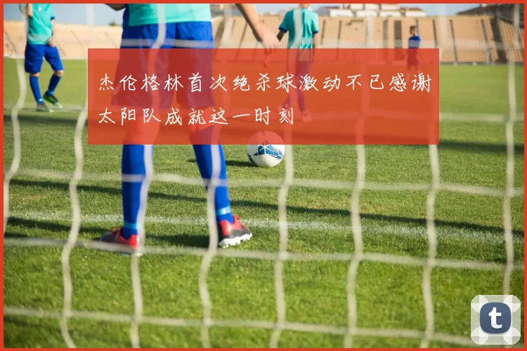 杰伦格林首次绝杀球激动不已感谢太阳队成就这一时刻