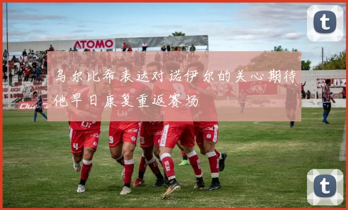 乌尔比希表达对诺伊尔的关心期待他早日康复重返赛场