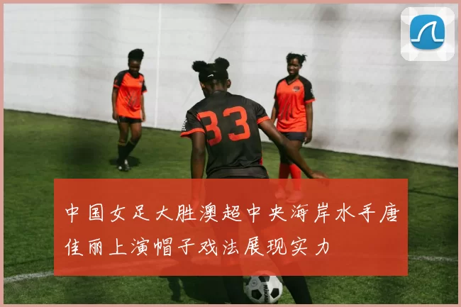 中国女足大胜澳超中央海岸水手唐佳丽上演帽子戏法展现实力