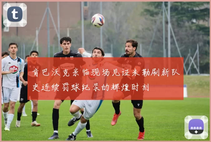肯巴沃克亲临现场见证米勒刷新队史连续罚球纪录的辉煌时刻