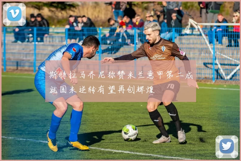斯特拉马乔尼称赞米兰意甲第二成就国米逆转有望再创辉煌