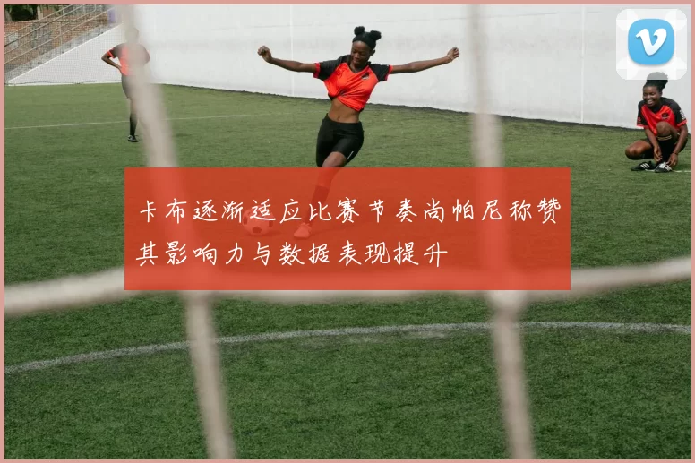 卡布逐渐适应比赛节奏尚帕尼称赞其影响力与数据表现提升