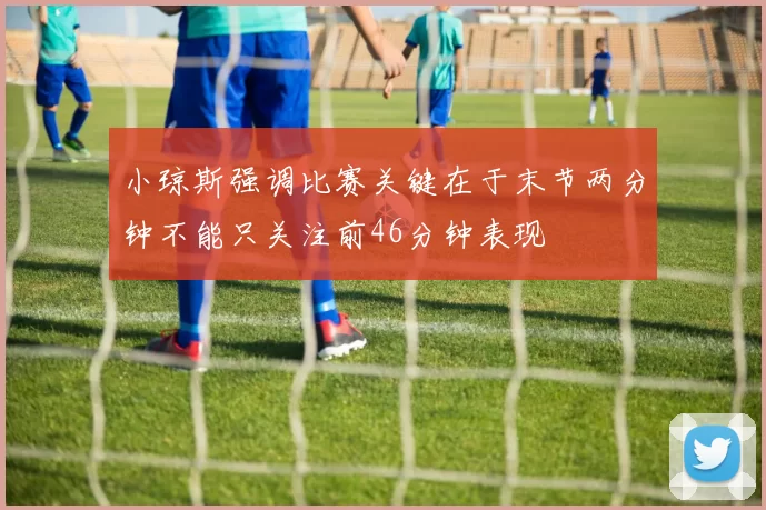 小琼斯强调比赛关键在于末节两分钟不能只关注前46分钟表现