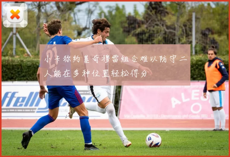 小卡称约基奇穆雷组合难以防守二人能在多种位置轻松得分