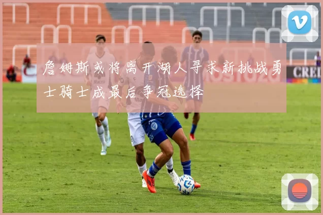 詹姆斯或将离开湖人寻求新挑战勇士骑士成最后争冠选择