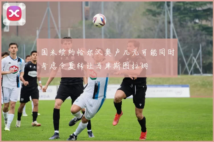 国米续约恰尔汉奥卢几无可能同时考虑今夏转让马库斯图拉姆