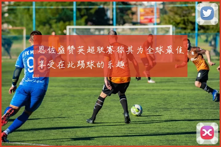 恩佐盛赞英超联赛称其为全球最佳享受在此踢球的乐趣