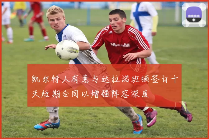 凯尔特人有意与达拉诺班顿签订十天短期合同以增强阵容深度