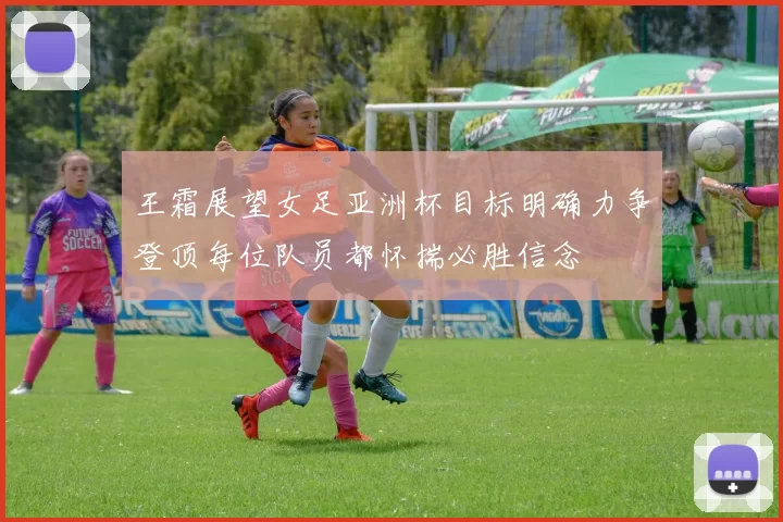 王霜展望女足亚洲杯目标明确力争登顶每位队员都怀揣必胜信念