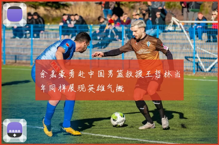 余嘉豪勇赴中国男篮救援王哲林当年同样展现英雄气概