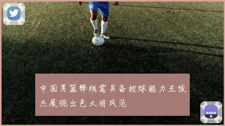 中国男篮锋线需具备控球能力王俊杰展现出色大将风范