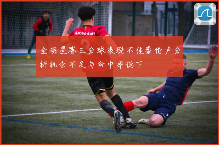 全明星赛三分球表现不佳泰伦卢分析机会不足与命中率低下