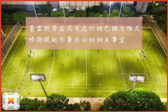 普雷斯蒂安尼考虑对姆巴佩与维尼修斯提起刑事诉讼的相关事宜