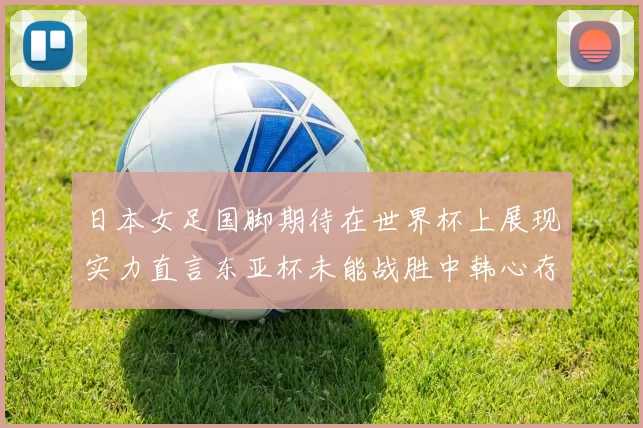日本女足国脚期待在世界杯上展现实力直言东亚杯未能战胜中韩心存不甘