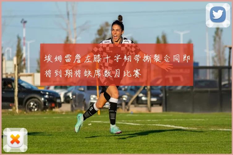 埃姆雷詹左膝十字韧带撕裂合同即将到期将缺席数月比赛
